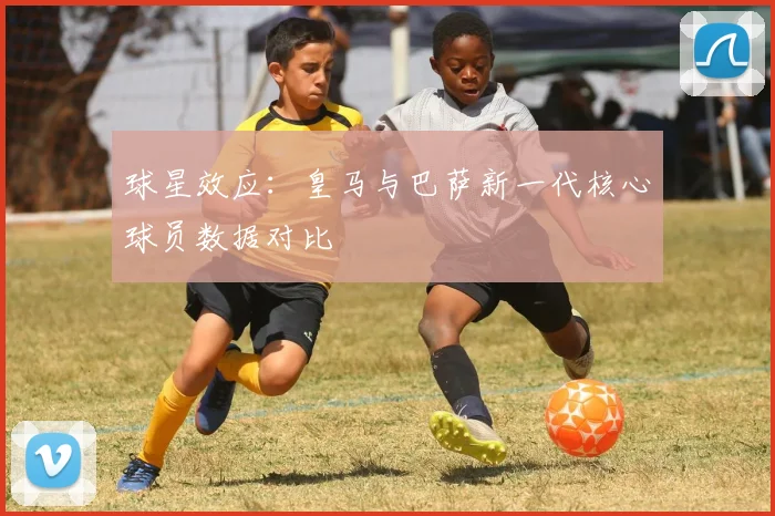 球星效应：皇马与巴萨新一代核心球员数据对比