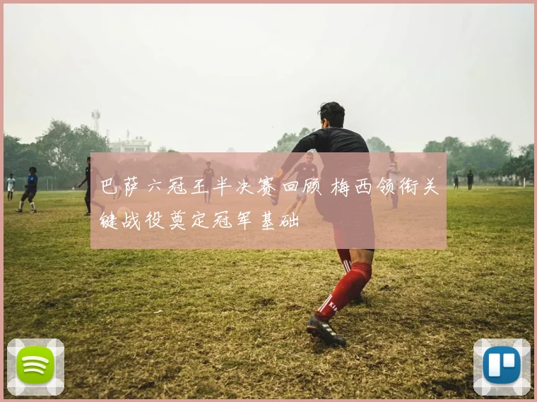 巴萨六冠王半决赛回顾 梅西领衔关键战役奠定冠军基础