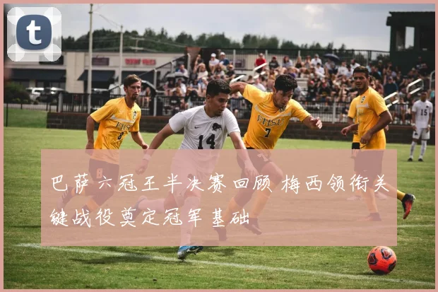 巴萨六冠王半决赛回顾 梅西领衔关键战役奠定冠军基础