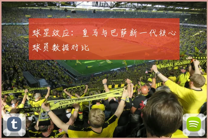 球星效应：皇马与巴萨新一代核心球员数据对比