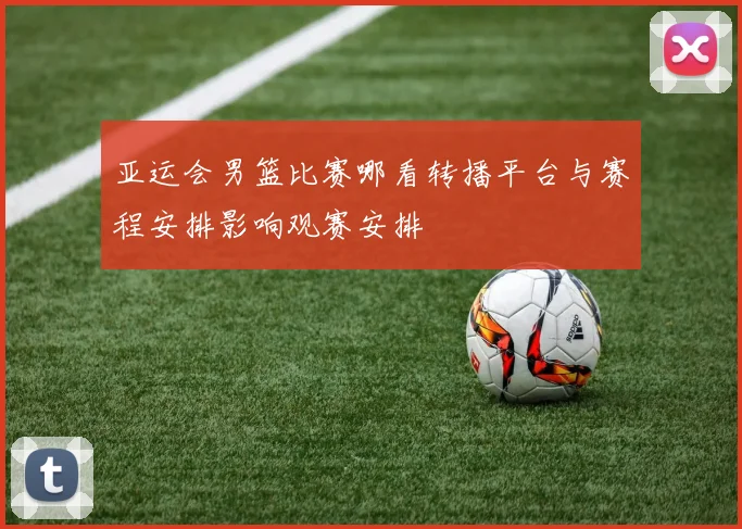 亚运会男篮比赛哪看转播平台与赛程安排影响观赛安排