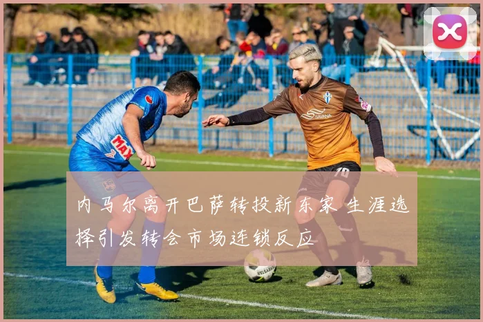 内马尔离开巴萨转投新东家 生涯选择引发转会市场连锁反应