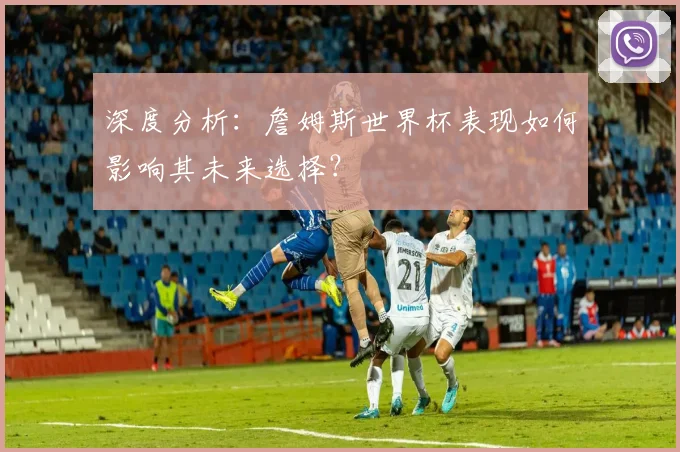 深度分析：詹姆斯世界杯表现如何影响其未来选择？