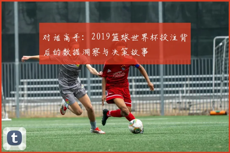 对话高手：2019篮球世界杯投注背后的数据洞察与决策故事