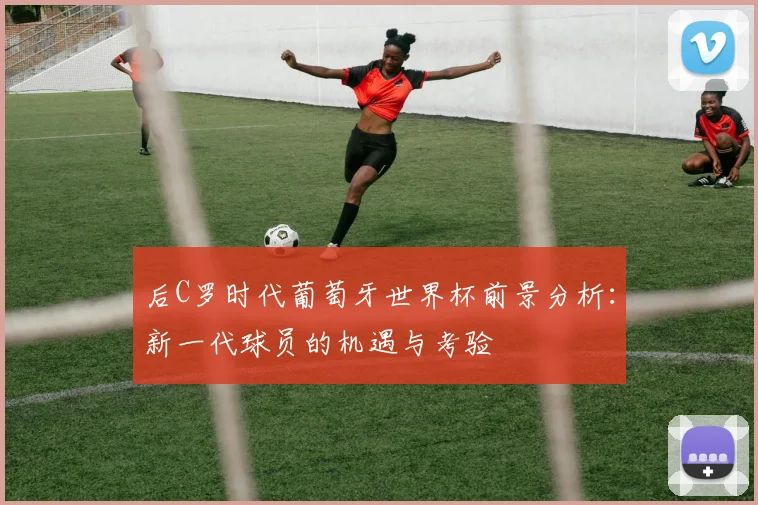 后C罗时代葡萄牙世界杯前景分析：新一代球员的机遇与考验