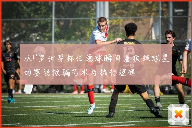 从C罗世界杯任意球瞬间看顶级球星的赛场欺骗艺术与执行逻辑