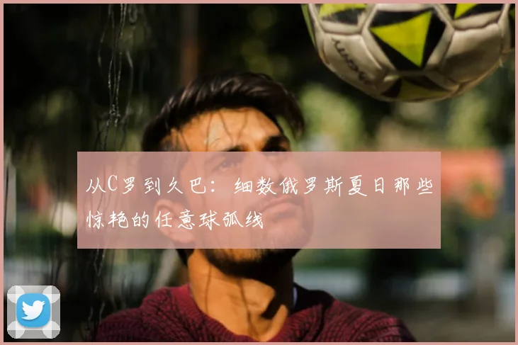 从C罗到久巴：细数俄罗斯夏日那些惊艳的任意球弧线
