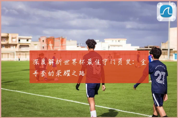 深度解析世界杯最佳守门员奖：金手套的荣耀之路