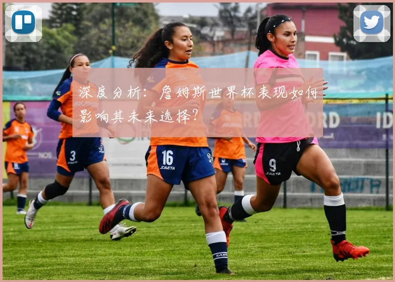 深度分析：詹姆斯世界杯表现如何影响其未来选择？