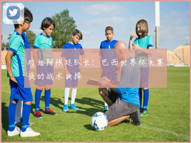 对话阿根廷队长：巴西世界杯决赛夜的战术抉择