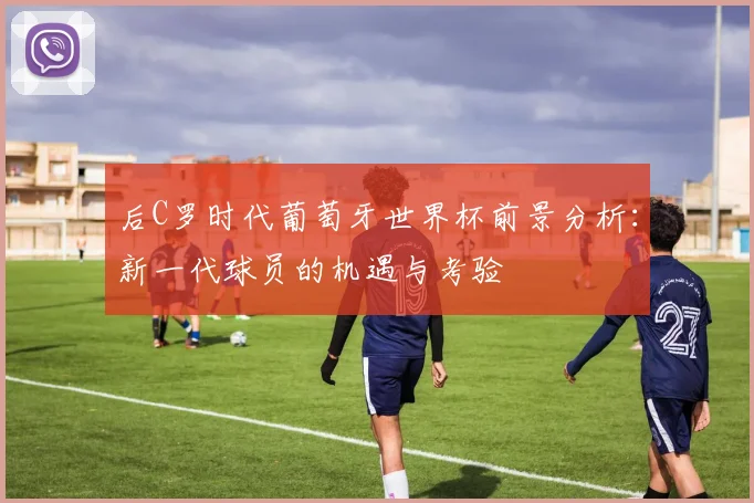 后C罗时代葡萄牙世界杯前景分析：新一代球员的机遇与考验