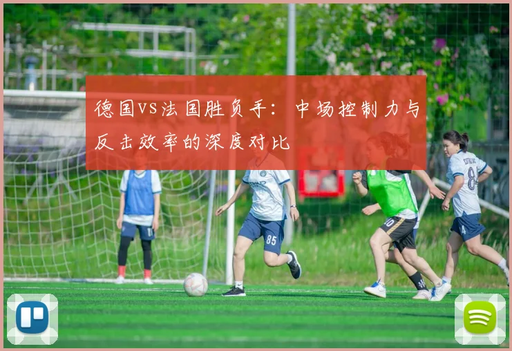 德国vs法国胜负手：中场控制力与反击效率的深度对比